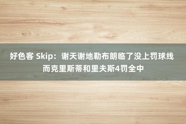 好色客 Skip：谢天谢地勒布朗临了没上罚球线 而克里斯蒂和里夫斯4罚全中