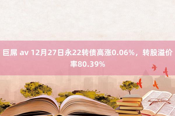 巨屌 av 12月27日永22转债高涨0.06%，转股溢价率80.39%