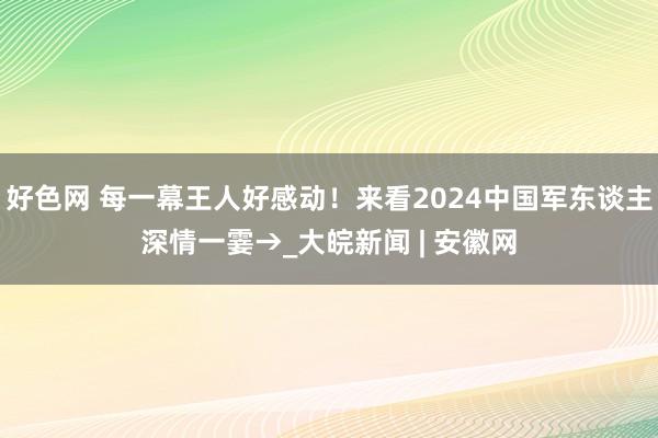 好色网 每一幕王人好感动！来看2024中国军东谈主深情一霎→_大皖新闻 | 安徽网