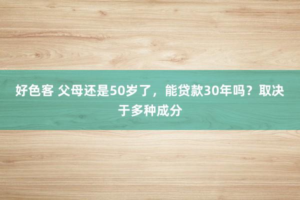 好色客 父母还是50岁了，能贷款30年吗？取决于多种成分