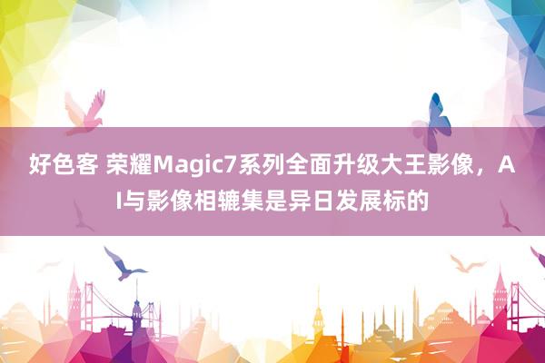 好色客 荣耀Magic7系列全面升级大王影像，AI与影像相辘集是异日发展标的