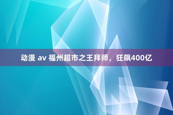 动漫 av 福州超市之王拜师，狂飙400亿