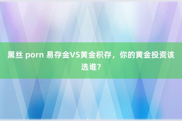 黑丝 porn 易存金VS黄金积存，你的黄金投资该选谁？