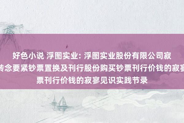 好色小说 浮图实业: 浮图实业股份有限公司寂寥董事对于不转念要紧钞票置换及刊行股份购买钞票刊行价钱的寂寥见识实践节录