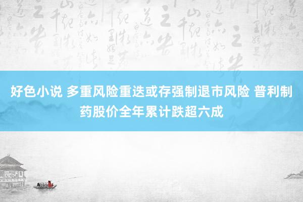 好色小说 多重风险重迭或存强制退市风险 普利制药股价全年累计跌超六成