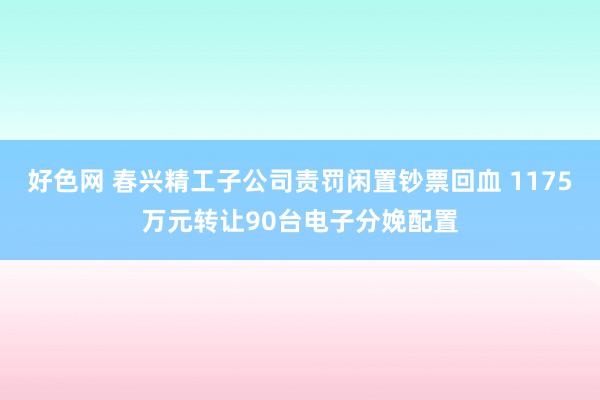 好色网 春兴精工子公司责罚闲置钞票回血 1175万元转让90台电子分娩配置