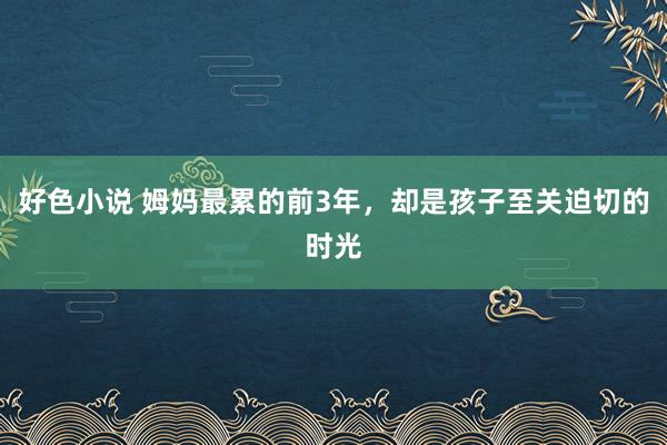 好色小说 姆妈最累的前3年，却是孩子至关迫切的时光