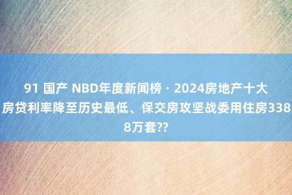 91 国产 NBD年度新闻榜 · 2024房地产十大新闻丨房贷利率降至历史最低、保交房攻坚战委用住房338万套??