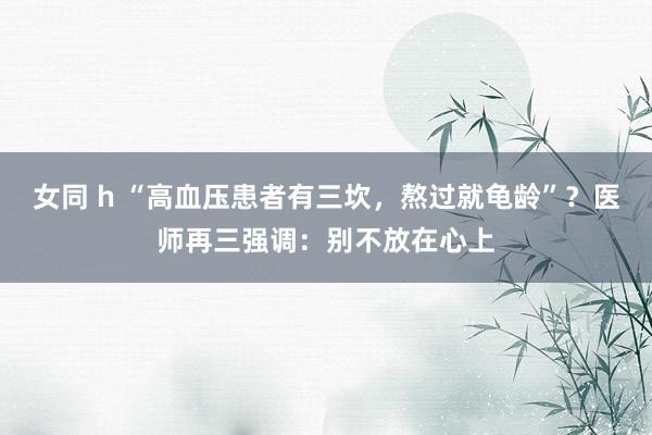 女同 h “高血压患者有三坎，熬过就龟龄”？医师再三强调：别不放在心上