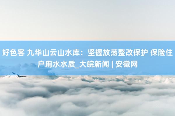 好色客 九华山云山水库：坚握放荡整改保护 保险住户用水水质_大皖新闻 | 安徽网