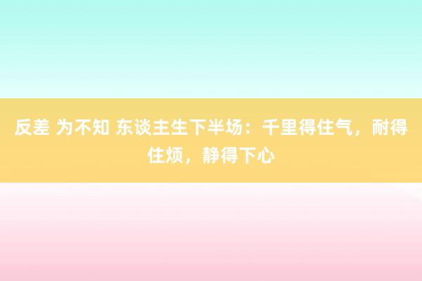 反差 为不知 东谈主生下半场：千里得住气，耐得住烦，静得下心