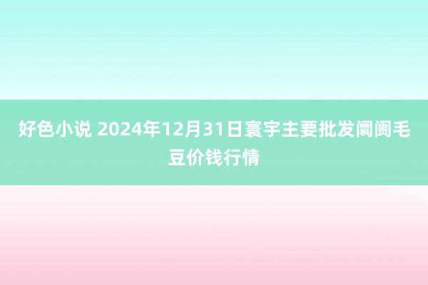 好色小说 2024年12月31日寰宇主要批发阛阓毛豆价钱行情