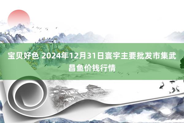 宝贝好色 2024年12月31日寰宇主要批发市集武昌鱼价钱行情