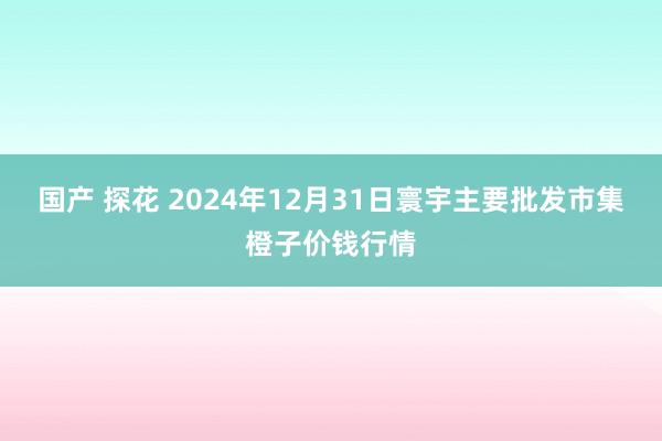 国产 探花 2024年12月31日寰宇主要批发市集橙子价钱行情