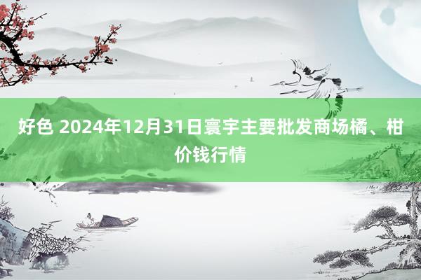 好色 2024年12月31日寰宇主要批发商场橘、柑价钱行情