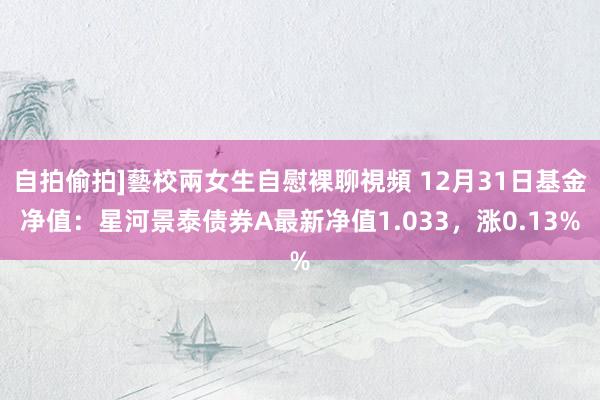 自拍偷拍]藝校兩女生自慰裸聊視頻 12月31日基金净值：星河景泰债券A最新净值1.033，涨0.13%