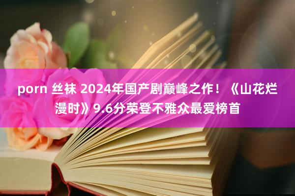 porn 丝袜 2024年国产剧巅峰之作！《山花烂漫时》9.6分荣登不雅众最爱榜首