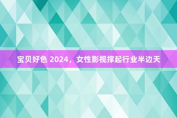 宝贝好色 2024，女性影视撑起行业半边天