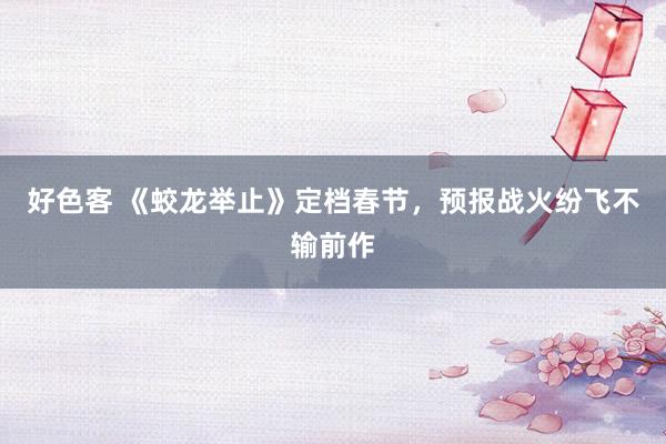 好色客 《蛟龙举止》定档春节，预报战火纷飞不输前作