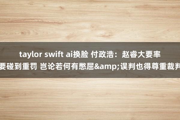 taylor swift ai换脸 付政浩：赵睿大要率要碰到重罚 岂论若何有憋屈&误判也得尊重裁判