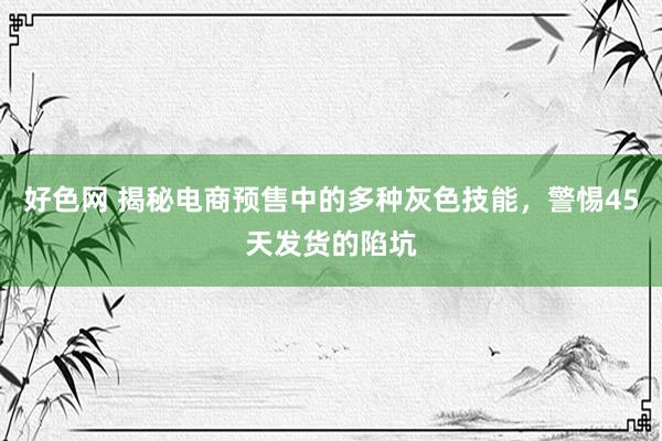 好色网 揭秘电商预售中的多种灰色技能，警惕45天发货的陷坑