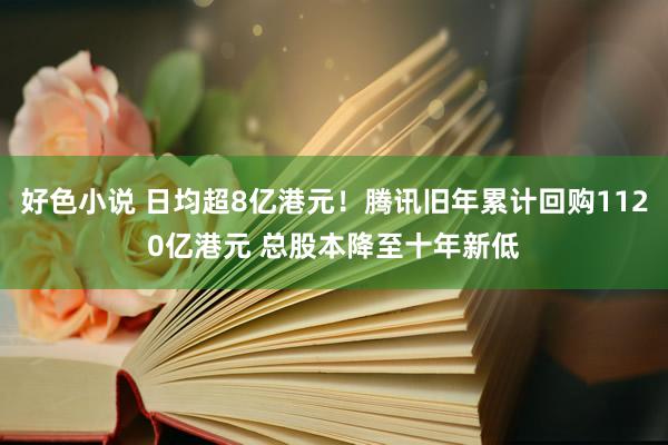 好色小说 日均超8亿港元！腾讯旧年累计回购1120亿港元 总股本降至十年新低