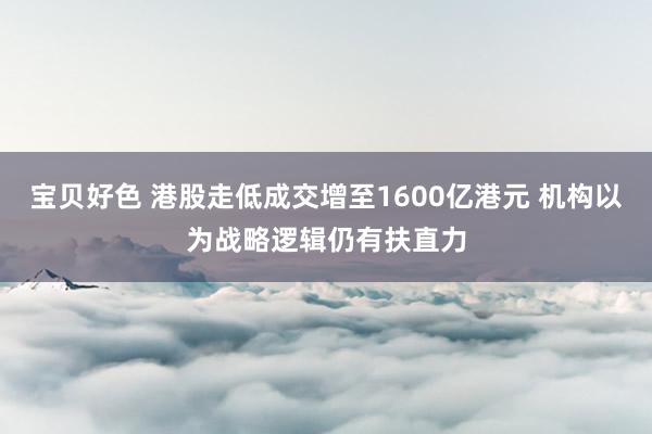 宝贝好色 港股走低成交增至1600亿港元 机构以为战略逻辑仍有扶直力