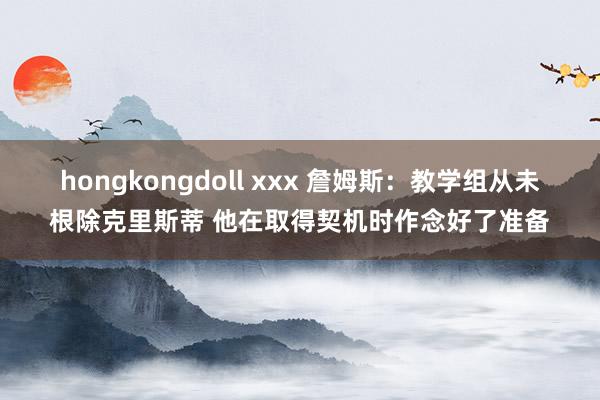 hongkongdoll xxx 詹姆斯：教学组从未根除克里斯蒂 他在取得契机时作念好了准备