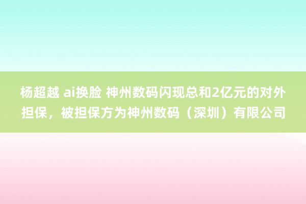 杨超越 ai换脸 神州数码闪现总和2亿元的对外担保，被担保方为神州数码（深圳）有限公司