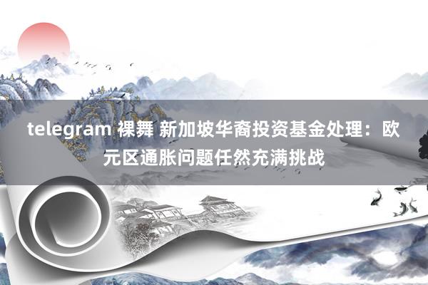 telegram 裸舞 新加坡华裔投资基金处理：欧元区通胀问题任然充满挑战