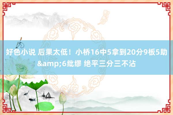 好色小说 后果太低！小桥16中5拿到20分9板5助&6纰缪 绝平三分三不沾