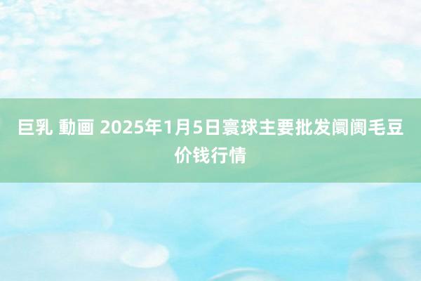 巨乳 動画 2025年1月5日寰球主要批发阛阓毛豆价钱行情