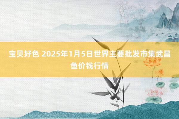 宝贝好色 2025年1月5日世界主要批发市集武昌鱼价钱行情