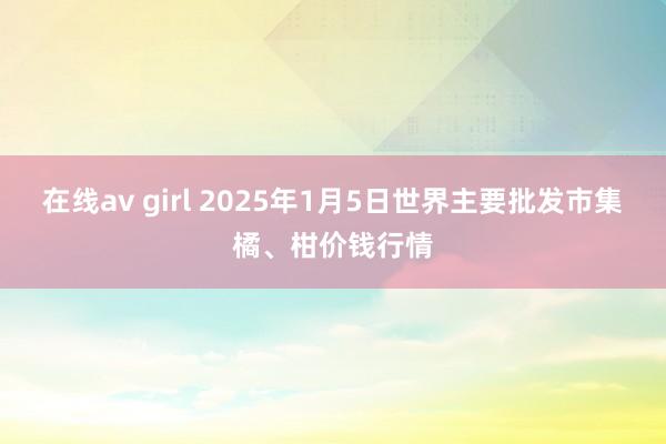 在线av girl 2025年1月5日世界主要批发市集橘、柑价钱行情