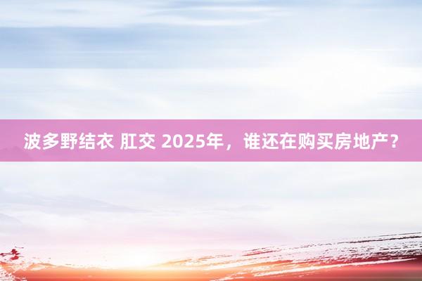 波多野结衣 肛交 2025年，谁还在购买房地产？