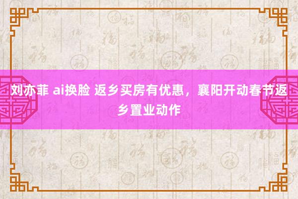 刘亦菲 ai换脸 返乡买房有优惠，襄阳开动春节返乡置业动作