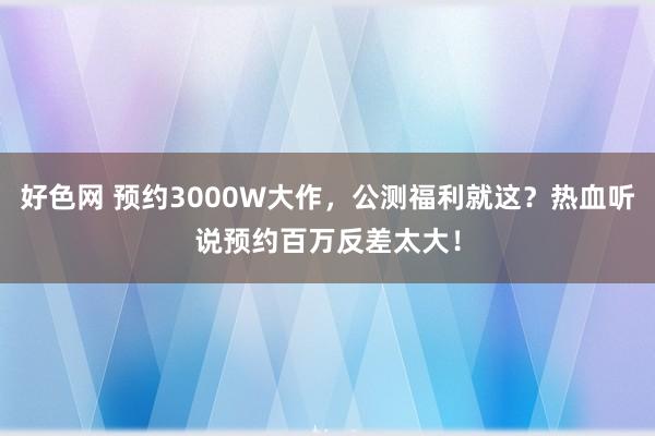 好色网 预约3000W大作，公测福利就这？热血听说预约百万反差太大！