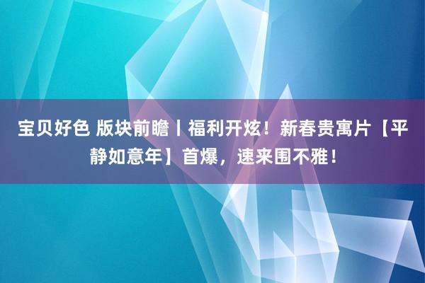 宝贝好色 版块前瞻丨福利开炫！新春贵寓片【平静如意年】首爆，速来围不雅！