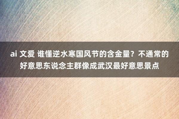 ai 文爱 谁懂逆水寒国风节的含金量？不通常的好意思东说念主群像成武汉最好意思景点