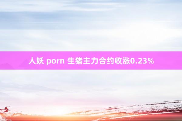 人妖 porn 生猪主力合约收涨0.23%