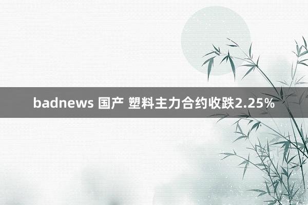 badnews 国产 塑料主力合约收跌2.25%