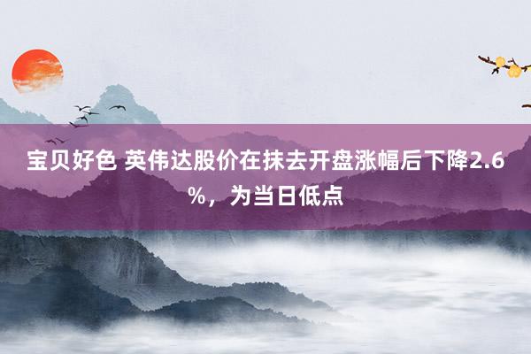 宝贝好色 英伟达股价在抹去开盘涨幅后下降2.6%，为当日低点