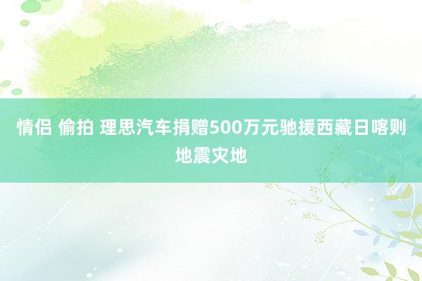 情侣 偷拍 理思汽车捐赠500万元驰援西藏日喀则地震灾地