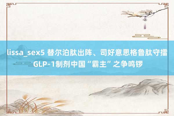 lissa_sex5 替尔泊肽出阵、司好意思格鲁肽守擂 GLP-1制剂中国“霸主”之争鸣锣