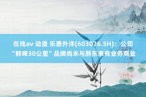 在线av 动漫 乐惠外洋(603076.SH)：公司“鲜啤30公里”品牌尚未与胖东来有业务商业