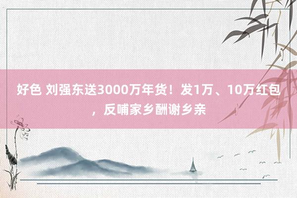 好色 刘强东送3000万年货！发1万、10万红包，反哺家乡酬谢乡亲