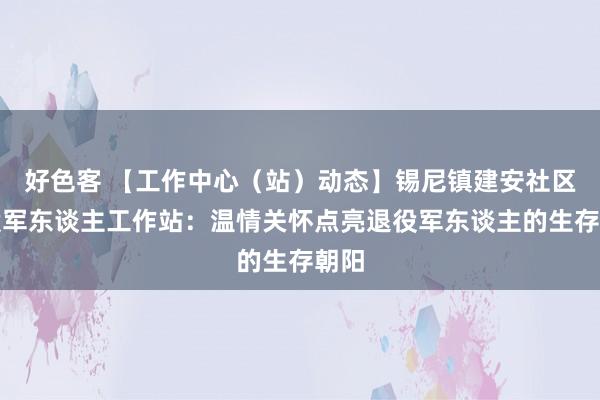 好色客 【工作中心（站）动态】锡尼镇建安社区退役军东谈主工作站：温情关怀点亮退役军东谈主的生存朝阳