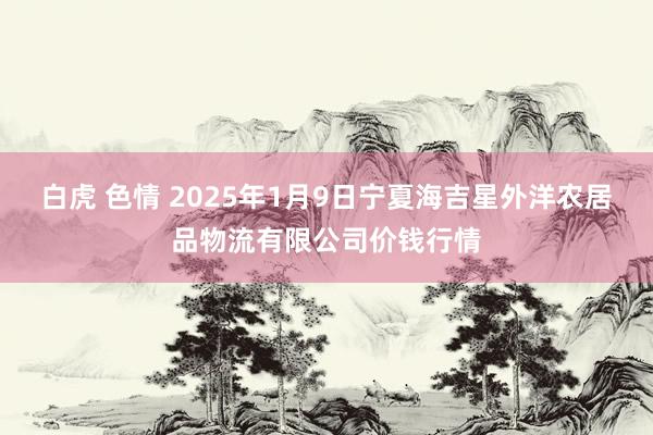 白虎 色情 2025年1月9日宁夏海吉星外洋农居品物流有限公司价钱行情