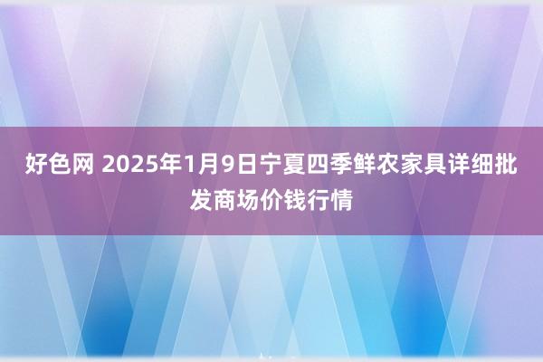 好色网 2025年1月9日宁夏四季鲜农家具详细批发商场价钱行情