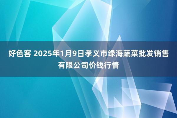 好色客 2025年1月9日孝义市绿海蔬菜批发销售有限公司价钱行情